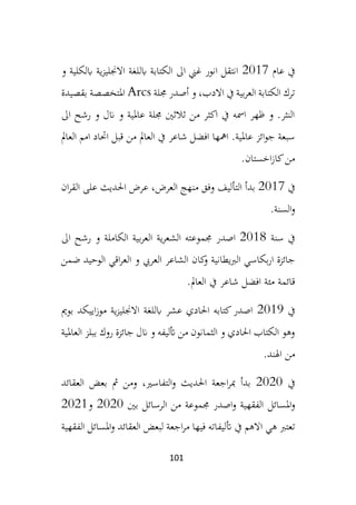 101
‫عام‬ ‫يف‬
2017
‫و‬ ‫ابلكلية‬ ‫ية‬‫ز‬‫االجنلي‬ ‫ابللغة‬ ‫الكتابة‬ ‫اىل‬ ‫غين‬ ‫انور‬ ‫انتقل‬
‫جملة‬ ‫أصدر‬ ‫و‬ ،‫االدب‬ ‫يف‬ ‫بية‬‫ر‬‫الع‬ ‫الكتابة‬ ‫ترك‬
Arcs
‫بق‬ ‫املتخصصة‬
‫صيدة‬
‫اىل‬ ‫رشح‬ ‫و‬ ‫انل‬ ‫و‬ ‫عاملية‬ ‫جملة‬ ‫ثالثني‬ ‫من‬ ‫اكثر‬ ‫يف‬ ‫امسه‬ ‫ظهر‬ ‫و‬ .‫النثر‬
‫العامل‬ ‫امم‬ ‫احتاد‬ ‫قبل‬ ‫من‬ ‫العامل‬ ‫يف‬ ‫شاعر‬ ‫افضل‬ ‫امهها‬ .‫عاملية‬ ‫ائز‬‫و‬‫ج‬ ‫سبعة‬
‫اخستان‬‫ز‬‫كا‬‫من‬
.
‫يف‬
2017
‫ان‬‫ر‬‫الق‬ ‫على‬ ‫احلديث‬ ‫عرض‬ ،‫العرض‬ ‫منهج‬ ‫وفق‬ ‫التأليف‬ ‫بدأ‬
‫السنة‬‫و‬
.
‫سنة‬ ‫يف‬
2018
‫ب‬‫ر‬‫الع‬ ‫ية‬‫ر‬‫الشع‬ ‫جمموعته‬ ‫اصدر‬
‫اىل‬ ‫رشح‬ ‫و‬ ‫الكاملة‬ ‫ية‬
‫ا‬ ‫و‬ ‫العريب‬ ‫الشاعر‬ ‫كان‬
‫و‬ ‫الربيطانية‬ ‫بكاسي‬‫ر‬‫ا‬ ‫جائزة‬
‫ضمن‬ ‫الوحيد‬ ‫اقي‬‫ر‬‫لع‬
‫العامل‬ ‫يف‬ ‫شاعر‬ ‫افضل‬ ‫مئة‬ ‫قائمة‬
.
‫يف‬
2019
‫بومي‬ ‫اييكد‬‫ز‬‫مو‬ ‫ية‬‫ز‬‫االجنلي‬ ‫ابللغة‬ ‫عشر‬ ‫احلادي‬ ‫كتابه‬‫اصدر‬
‫العاملية‬ ‫ببلز‬ ‫روك‬ ‫جائزة‬ ‫انل‬ ‫و‬ ‫أتليفه‬ ‫من‬ ‫الثمانون‬ ‫و‬ ‫احلادي‬ ‫الكتاب‬ ‫وهو‬
‫اهلند‬ ‫من‬
.
‫يف‬
2020
‫العقائد‬ ‫بعض‬ ‫مث‬ ‫ومن‬ ،‫التفاسري‬‫و‬ ‫احلديث‬ ‫اجعة‬‫ر‬‫مب‬ ‫بدأ‬
‫املسائل‬‫و‬
‫بني‬ ‫الرسائل‬ ‫من‬ ‫جمموعة‬ ‫اصدر‬‫و‬ ‫الفقهية‬
2020
‫و‬
2021
‫أت‬ ‫يف‬ ‫االهم‬ ‫هي‬ ‫تعترب‬
‫الفقهية‬ ‫املسائل‬‫و‬ ‫العقائد‬ ‫لبعض‬ ‫اجعة‬‫ر‬‫م‬ ‫فيها‬ ‫ليفاته‬
 