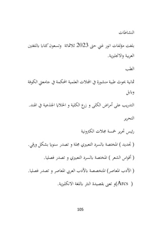 105
‫النشاطات‬
‫حىت‬ ‫غين‬ ‫انور‬ ‫لفات‬‫ؤ‬‫م‬ ‫بلغت‬
2023
‫ابللغتني‬ ‫كتااب‬‫وتسعون‬ ‫ثالمثائة‬
‫ية‬‫ز‬‫االجنلي‬‫و‬ ‫بية‬‫ر‬‫الع‬
.
‫الطب‬
‫حبوث‬ ‫مثانية‬
‫الكوفة‬ ‫جامعيت‬ ‫يف‬ ‫احملكمة‬ ‫العلمية‬ ‫اجملالت‬ ‫يف‬ ‫منشورة‬ ‫طبية‬
‫واببل‬
‫اجلذع‬ ‫اخلالاي‬ ‫و‬ ‫الكلية‬ ‫ع‬
‫زر‬ ‫و‬ ‫الكلى‬ ‫اض‬‫ر‬‫أم‬ ‫على‬ ‫يب‬‫ر‬‫التد‬
‫اهلند‬ ‫يف‬ ‫ية‬
.
‫ير‬‫ر‬‫التح‬
‫الكرتونية‬ ‫جمالت‬ ‫مخسة‬ ‫ير‬‫ر‬‫حت‬ ‫ئيس‬‫ر‬
‫ورقي‬ ‫بشكل‬ ‫سنواي‬ ‫تصدر‬ ‫و‬ ‫جملة‬ ‫التعبريي‬ ‫ابلسرد‬ ‫املختصة‬ ) ‫جتديد‬ (
.
‫اب‬ ‫املختصة‬ ) ‫الشعر‬ ‫اس‬‫و‬‫أق‬ (
‫فصليا‬ ‫تصدر‬ ‫و‬ ‫التعبريي‬ ‫لسرد‬
.
‫فصليا‬ ‫تصدر‬ ‫و‬ ‫املعاصر‬ ‫العريب‬ ‫ابألدب‬ ‫املتخصصة‬ )‫املعاصر‬ ‫األدب‬ (
.
(Arcs )
‫ا‬ ‫بقصيدة‬ ‫تعىن‬ ‫و‬
‫اال‬ ‫ابللغة‬ ‫لنثر‬
‫ية‬‫ز‬‫نكلي‬
.
 