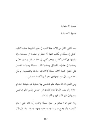 117
‫االجتهادية‬ ‫املسرية‬
‫االجتهادية‬ ‫املسرية‬
‫كتاب‬‫بعضها‬ ‫يعة‬‫ر‬‫الش‬ ‫علوم‬ ‫يف‬ ‫كتاب‬‫مئة‬ ‫ثالث‬ ‫من‬ ‫اكثر‬ ‫أتليفي‬ ‫بعد‬
‫اان‬‫و‬ ‫صفحتني‬ ‫او‬ ‫صفحة‬ ‫او‬ ‫اسطر‬ ‫اال‬ ‫عنها‬ ‫يكتب‬ ‫مل‬ ‫مسألة‬ ‫يف‬ ‫كامل‬
‫مطول‬ ‫ببحث‬ ‫مسائل‬ ‫عدة‬ ‫يف‬ ‫كتيب‬‫وبعض‬ ،‫كامل‬‫كتاب‬‫يف‬ ‫لتها‬‫و‬‫تنا‬
‫املسائ‬ ‫ات‬‫ر‬‫عش‬ ‫يف‬ ‫وبعضها‬
‫اشتمل‬ ‫ما‬ ‫ومنها‬ ‫مسالة‬ ‫الف‬ ‫وبعضها‬ ‫ل‬
‫على‬
‫أييت‬ ‫مث‬ .‫التفسريية‬‫و‬ ‫احلديثية‬ ‫كاالحباث‬‫مسالة‬ ‫االف‬ ‫مخسة‬ ‫حتقيق‬
‫يل‬ ‫احدا‬‫و‬ ‫كتااب‬‫أ‬‫ر‬‫يق‬ ‫مل‬ ‫وهو‬ ‫اجتهادي‬ ‫عن‬ ‫ـال‬‫س‬‫ي‬ ‫هم‬ ‫احد‬
.
‫او‬ ‫احد‬ ‫شهادة‬ ‫فيه‬ ‫يشرتط‬ ‫وال‬ ‫شخصي‬ ‫علم‬ ‫االجتهاد‬ ‫ان‬ ‫املعلوم‬ ‫ومن‬
‫خارج‬ ‫امر‬ ‫الثبات‬ ‫االجازة‬ ‫اىل‬ ‫يصار‬ ‫امنا‬‫و‬ ‫ته‬‫ز‬‫اجا‬
‫شخصي‬ ‫لعلم‬ ‫ليس‬‫و‬ ‫ي‬
‫ي‬ ‫فهو‬ ‫ذلك‬ ‫غري‬ ‫يقول‬ ‫ومن‬
‫علم‬ ‫بال‬ ‫تكلم‬
.
‫اجازة‬ ‫مينح‬ ‫فانه‬ ‫أيه‬‫ر‬ ‫ابدى‬‫و‬ ‫مسالة‬ ‫حقق‬ ‫لو‬ ‫احدهم‬ ‫ان‬ ‫اعلم‬ ‫اان‬‫و‬
‫االن‬ ‫اىل‬ ‫اان‬‫و‬ .‫جمددا‬ ‫جمتهدا‬ ‫مسوه‬ ‫جديدا‬ ‫مفهوما‬ ‫وضع‬ ‫لو‬‫و‬ ‫االجتهاد‬
 