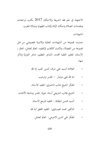 119
‫االحكام‬‫و‬ ‫يعة‬‫ر‬‫الش‬ ‫فقه‬ ‫علم‬ ‫يف‬ ‫االجتهاد‬
2017
‫اجعات‬‫ر‬‫م‬ ‫بكتب‬
‫املغرب‬ ‫وصالة‬ ‫الطهارة‬ ‫كتاب‬
‫و‬ ‫كاة‬
‫الز‬ ‫احكام‬‫و‬ ‫الصالة‬ ‫ومقدمات‬
.
‫الشهادات‬
‫قبل‬ ‫من‬ ‫خبصوصي‬ ‫االدبية‬‫و‬ ‫العاملية‬ ‫الشهادات‬ ‫من‬ ‫جمموعة‬ ‫صدرت‬
‫ك‬‫االدابء‬‫و‬ ‫الفضالء‬ ‫من‬ ‫جمموعة‬
، ‫العامل‬ ،‫العامل‬ ‫العامل‬ ،‫(الفقيه‬ ‫القاب‬
‫اذكر‬‫و‬ )‫القرن‬ ‫شاعر‬ ،‫العظيم‬ ‫الشاعر‬ ،‫اجملدد‬ ‫الفقيه‬ ،‫املعلم‬ ،‫االستاذ‬
‫منها‬
:
-
‫هللا‬ ‫اية‬ ‫لقب‬ ‫الدين‬ ‫شرف‬ ‫علي‬ ‫السيد‬ ‫العالمة‬
-
‫مريتبار‬ ‫حيىي‬ ‫هللا‬ ‫اية‬
-
‫وترحيب‬ ‫تقدير‬
-
‫االستاذ‬ ‫الفقيه‬ :‫الناصري‬ ‫غالب‬ ‫الشيخ‬ ‫املفكر‬
.
-
‫الشر‬ ‫طالب‬ ‫الشيخ‬
‫األحباث‬ ‫ومتابعة‬ ‫تقدير‬ :‫حوزة‬ ‫أستاذ‬ ‫يفي‬
.
-
‫االستاذ‬ ‫املرجع‬ ‫الفقيه‬ : ‫البطاط‬ ‫حمسن‬ ‫السيد‬
.
-
‫هللا‬ ‫آية‬ ‫احملقق‬ ‫الفقيه‬ :‫العيساوي‬ ‫حممد‬ ‫الدكتور‬
.
-
‫العامل‬ ‫العامل‬ :‫االعرجي‬ ‫الدين‬ ‫حمي‬ ‫املفكر‬
.
 