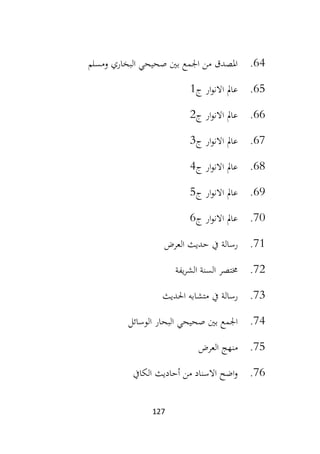 127
64
.
‫ومسلم‬ ‫البخاري‬ ‫صحيحي‬ ‫بني‬ ‫اجلمع‬ ‫من‬ ‫املصدق‬
65
.
‫ج‬ ‫ار‬‫و‬‫االن‬ ‫عامل‬
1
66
.
‫ج‬ ‫ار‬‫و‬‫االن‬ ‫عامل‬
2
67
.
‫ج‬ ‫ار‬‫و‬‫االن‬ ‫عامل‬
3
68
.
‫ج‬ ‫ار‬‫و‬‫االن‬ ‫عامل‬
4
69
.
‫ج‬ ‫ار‬‫و‬‫االن‬ ‫عامل‬
5
70
.
‫ج‬ ‫ار‬‫و‬‫االن‬ ‫عامل‬
6
71
.
‫ح‬ ‫يف‬ ‫رسالة‬
‫العرض‬ ‫ديث‬
72
.
‫يفة‬‫ر‬‫الش‬ ‫السنة‬ ‫خمتصر‬
73
.
‫يف‬ ‫رسالة‬
‫احلديث‬ ‫متشابه‬
74
.
‫الوسائل‬ ‫البحار‬ ‫صحيحي‬ ‫بني‬ ‫اجلمع‬
75
.
‫العرض‬ ‫منهج‬
76
.
‫الكايف‬ ‫أحاديث‬ ‫من‬ ‫االسناد‬ ‫اضح‬‫و‬
 