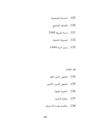 132
129
.
‫الصحيحة‬ ‫السلسلة‬
130
.
‫الصحيح‬ ‫املصدق‬
131
.
‫يفة‬‫ر‬‫الش‬ ‫السنة‬
1445
132
.
‫احلديثية‬ ‫املوسوعة‬
133
.
‫السنة‬ ‫تيسري‬
1444
‫العقائد‬ ‫فقه‬
134
.
‫ا‬ ‫اصول‬ ‫تلخيص‬
‫لفقه‬
135
.
‫االصول‬ ‫هتذيب‬ ‫تلخيص‬
136
.
‫املعرفية‬ ‫احلشوية‬
137
.
‫االصول‬ ‫جوهرة‬
138
.
‫االستنباط‬ ‫مقدمة‬ ‫خالصة‬
 