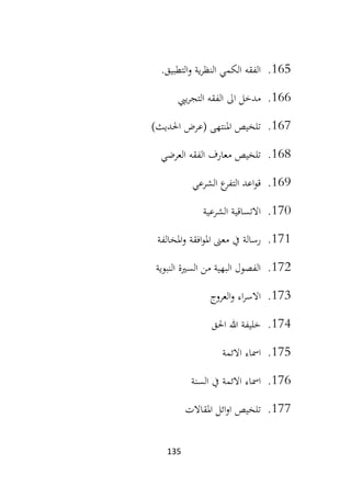 135
165
.
‫التطبيق‬‫و‬ ‫ية‬‫ر‬‫النظ‬ ‫الكمي‬ ‫الفقه‬
.
166
.
‫ي‬‫ر‬‫التج‬ ‫الفقه‬ ‫اىل‬ ‫مدخل‬
‫يب‬
167
.
)‫احلديث‬ ‫(عرض‬ ‫املنتهى‬ ‫تلخيص‬
168
.
‫العرضي‬ ‫الفقه‬ ‫معارف‬ ‫تلخيص‬
169
.
‫التفر‬ ‫اعد‬‫و‬‫ق‬
‫الشرعي‬ ‫ع‬
170
.
‫الشرعية‬ ‫االتساقية‬
171
.
‫املخالفة‬‫و‬ ‫افقة‬‫و‬‫امل‬ ‫معىن‬ ‫يف‬ ‫رسالة‬
172
.
‫النبوية‬ ‫السرية‬ ‫من‬ ‫البهية‬ ‫الفصول‬
173
.
‫العروج‬‫و‬ ‫اء‬‫ر‬‫االس‬
174
.
‫احلق‬ ‫هللا‬ ‫خليفة‬
175
.
‫االئمة‬ ‫امساء‬
176
.
‫امس‬
‫السنة‬ ‫يف‬ ‫االئمة‬ ‫اء‬
177
.
‫املقاالت‬ ‫ائل‬‫و‬‫ا‬ ‫تلخيص‬
 