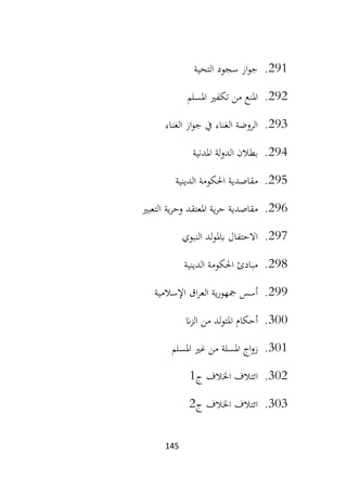 145
291
.
‫التحية‬ ‫سجود‬ ‫از‬‫و‬‫ج‬
292
.
‫املسلم‬ ‫تكفري‬ ‫من‬ ‫املنع‬
293
.
‫الغناء‬ ‫از‬‫و‬‫ج‬ ‫يف‬ ‫الغناء‬ ‫الروضة‬
294
.
‫املدني‬ ‫لة‬‫و‬‫الد‬ ‫بطالن‬
‫ة‬
295
.
‫الدينية‬ ‫احلكومة‬ ‫مقاصدية‬
296
.
‫التعبري‬ ‫ية‬‫ر‬‫وح‬ ‫املعتقد‬ ‫ية‬‫ر‬‫ح‬ ‫مقاصدية‬
297
.
‫النبوي‬ ‫لد‬‫و‬‫ابمل‬ ‫االحتفال‬
298
.
‫الدينية‬ ‫احلكومة‬ ‫مبادئ‬
299
.
‫اإلسالمية‬ ‫اق‬‫ر‬‫الع‬ ‫ية‬‫ر‬‫مجهو‬ ‫أسس‬
300
.
‫ان‬‫ز‬‫ال‬ ‫من‬ ‫لد‬‫و‬‫املت‬ ‫أحكام‬
301
.
‫امل‬ ‫اج‬‫و‬‫ز‬
‫املسلم‬ ‫غري‬ ‫من‬ ‫سلة‬
302
.
‫ج‬ ‫اخلالف‬ ‫ائتالف‬
1
303
.
‫اخل‬ ‫ائتالف‬
‫ج‬ ‫الف‬
2
 