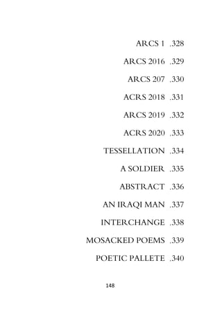 148
328
.
ARCS 1
329
.
ARCS 2016
330
.
ARCS 207
331
.
ACRS 2018
332
.
ARCS 2019
333
.
ACRS 2020
334
.
TESSELLATION
335
.
A SOLDIER
336
.
ABSTRACT
337
.
AN IRAQI MAN
338
.
INTERCHANGE
339
.
MOSACKED POEMS
340
.
POETIC PALLETE
 