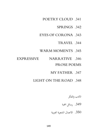 149
341
.
POETRY CLOUD
342
.
SPRINGS
343
.
EYES OF CORONA
344
.
TRAVEL
345
.
WARM MOMENTS
346
.
EXPRESSIVE NARRATIVE
PROSE POEMS
347
.
MY FATHER
348
.
LIGHT ON THE ROAD
‫الفكر‬‫و‬ ‫االدب‬
349
.
‫احملبة‬ ‫رسائل‬
350
.
‫االعم‬
‫بية‬‫ر‬‫الع‬ ‫ية‬‫ر‬‫الشع‬ ‫ال‬
 