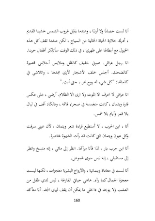 160
‫ال‬‫و‬ ً
‫حصاان‬ ‫لست‬ ‫أان‬
‫القدمي‬ ‫خشبنا‬ ‫الشمس‬ ‫غروب‬ ‫ل‬ّ‫يقب‬ ‫وعندما‬ ، ‫ا‬ً‫نب‬‫ر‬‫أ‬
، ‫السياج‬ ‫من‬ ‫اخلالية‬ ‫احلياة‬ ‫حالوة‬ ‫أدرك‬ ،
‫هذه‬ ‫كل‬‫تقف‬ ‫عندما‬ ‫لكن‬
‫بنا‬‫ر‬‫ح‬ ‫أطفال‬ ‫سأتذكر‬ ‫الوقت‬ ‫ذلك‬ ‫يف‬ ، ‫ظهري‬ ‫على‬ ‫أبطاهلا‬ ‫مع‬ ‫اخليول‬
.
‫قصرية‬ ‫أحالمي‬ ‫ومالبس‬ ‫كالظل‬ ‫خفيف‬ ‫صويت‬ .‫اقي‬‫ر‬‫ع‬ ‫رجل‬ ‫اان‬
‫جمده‬ ‫ألرى‬ ‫األشجار‬ ‫خلف‬ ‫أجلس‬ .‫كالضحك‬
‫يف‬ ‫اتالشى‬‫و‬ ، ‫ا‬
‫أنت‬ ‫حىت‬ ، ‫هنر‬ ‫روح‬ ‫له‬ ‫شيء‬ ‫"كل‬ :‫كلماهتا‬
".
‫وال‬ ‫املوت‬ ‫اال‬ ‫اعرف‬ ‫ال‬ ‫اقي‬‫ر‬‫ع‬ ‫اان‬
‫عكس‬ ‫على‬ ، ‫أرضي‬ .‫الظالم‬ ‫اال‬ ‫ارى‬
‫ليال‬ ‫يف‬ ‫أقف‬ ‫وابلكاد‬ ، ‫قامتة‬ ‫اء‬‫ر‬‫صح‬ ‫يف‬ ‫منغمسة‬ ‫كانت‬، ‫ويتمان‬ ‫قارة‬
‫مشس‬ ‫بال‬ ‫أايم‬‫و‬ ‫قمر‬ ‫بال‬
.
‫ع‬ ‫ألن‬ ، ‫ويتمان‬ ‫شعر‬ ‫اءة‬‫ر‬‫ق‬ ‫أستطيع‬ ‫ال‬ ، ‫احلرب‬ ‫ابن‬ ، ‫أان‬
‫سرقت‬ ‫يين‬
‫حماصرة‬ ‫الشهوة‬ ‫أت‬‫ر‬ ‫قد‬ ‫كانت‬‫اليت‬ ‫ويتمان‬ ‫عيون‬ ‫كل‬
‫و‬
.
‫مرآ‬ ‫فأان‬ ‫لذا‬ ، ‫ابر‬ ‫حرب‬ ‫ابن‬ ‫أان‬
‫انظر‬‫و‬ ‫متسخ‬ ‫إنه‬ ، ‫مائي‬ ‫إىل‬ ‫انظر‬ .‫هتا‬
‫غموض‬ ‫سوى‬ ‫ليس‬ ‫إنه‬ ، ‫مستقبلي‬ ‫إىل‬
.
‫ليست‬ ‫لكنها‬ ، ‫ات‬‫ز‬‫معج‬ ‫ية‬‫ر‬‫البش‬ ‫اح‬‫و‬‫األر‬‫و‬ ، ‫ويتمانية‬ ‫معاداة‬ ‫يف‬ ‫لست‬ ‫أان‬
‫ال‬ ‫حيايت‬ ‫هاهي‬ .‫رآه‬ ‫كما‬‫اجلمال‬ ‫معجزة‬
‫من‬ ‫طفل‬ ‫لدي‬ ‫ليس‬ ، ‫فارغة‬
‫متأكد‬ ‫أان‬ .‫اجملد‬ ‫لريى‬ ‫يقف‬ ‫أن‬ ‫ميكن‬ ‫ما‬ ‫داخلي‬ ‫يف‬ ‫يوجد‬ ‫وال‬ ‫العشب‬
 