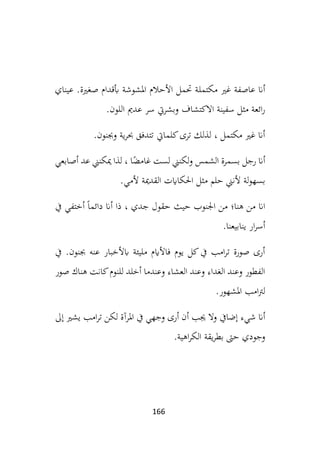 166
‫مكتمل‬ ‫غري‬ ‫عاصفة‬ ‫أان‬
‫عيناي‬ .‫صغرية‬ ‫أبقدام‬ ‫املشوشة‬ ‫األحالم‬ ‫حتمل‬ ‫ة‬
‫اللون‬ ‫عدمي‬ ‫سر‬ ‫وبشريت‬ ‫االكتشاف‬ ‫سفينة‬ ‫مثل‬ ‫ائعة‬‫ر‬
.
‫وجبنون‬ ‫ية‬‫ر‬‫حب‬ ‫تتدفق‬ ‫كلمايت‬‫ترى‬ ‫لذلك‬ ، ‫مكتمل‬ ‫غري‬ ‫أان‬
.
‫أصابعي‬ ‫عد‬ ‫ميكنين‬ ‫لذا‬ ، ‫ا‬ً
‫غامض‬ ‫لست‬ ‫لكنين‬‫و‬ ‫الشمس‬ ‫بسمرة‬ ‫رجل‬ ‫أان‬
‫م‬ ‫حلم‬ ‫ألنين‬ ‫لة‬‫و‬‫بسه‬
‫ألمي‬ ‫القدمية‬ ‫احلكاايت‬ ‫ثل‬
.
‫هن‬ ‫من‬ ‫اان‬
‫يف‬ ‫أختفي‬ ً‫ا‬‫دائم‬ ‫أان‬ ‫ذا‬ ، ‫جدي‬ ‫حقول‬ ‫حيث‬ ‫اجلنوب‬ ‫من‬ ‫ا؛‬
‫ينابيعنا‬ ‫ار‬‫ر‬‫أس‬
.
‫يف‬ .‫جبنون‬ ‫عنه‬ ‫ابألخبار‬ ‫مليئة‬ ‫فاألايم‬ ‫يوم‬ ‫كل‬‫يف‬ ‫امب‬‫ر‬‫ت‬ ‫صورة‬ ‫أرى‬
‫صور‬ ‫هناك‬ ‫كانت‬‫للنوم‬ ‫أخلد‬ ‫وعندما‬ ‫العشاء‬ ‫وعند‬ ‫الغداء‬ ‫وعند‬ ‫الفطور‬
‫املشهور‬ ‫امب‬‫رت‬‫ل‬
.
‫إضايف‬ ‫شيء‬ ‫أان‬
‫لكن‬ ‫املرآة‬ ‫يف‬ ‫وجهي‬ ‫أرى‬ ‫أن‬ ‫جيب‬ ‫وال‬
‫إىل‬ ‫يشري‬ ‫امب‬‫ر‬‫ت‬
‫اهية‬‫ر‬‫الك‬ ‫يقة‬‫ر‬‫بط‬ ‫حىت‬ ‫وجودي‬
.
 