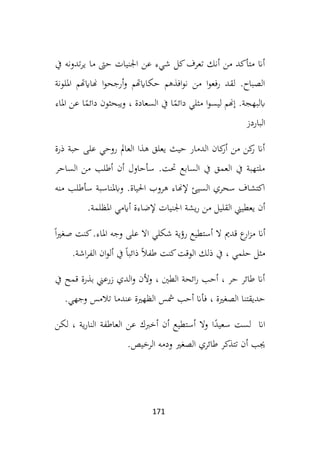 171
‫يف‬ ‫تدونه‬‫ر‬‫ي‬ ‫ما‬ ‫حىت‬ ‫اجلنيات‬ ‫عن‬ ‫شيء‬ ‫كل‬‫تعرف‬ ‫أنك‬ ‫من‬ ‫متأكد‬ ‫أان‬
‫امللونة‬ ‫هناايهتم‬ ‫ا‬‫و‬‫أرجح‬‫و‬ ‫حكاايهتم‬ ‫افذهم‬‫و‬‫ن‬ ‫من‬ ‫ا‬‫و‬‫رفع‬ ‫لقد‬ .‫الصباح‬
‫د‬ ‫ويبحثون‬ ، ‫السعادة‬ ‫يف‬ ‫ا‬ً
‫دائم‬ ‫مثلي‬ ‫ا‬‫و‬‫ليس‬ ‫إهنم‬ .‫ابلبهجة‬
‫املاء‬ ‫عن‬ ‫ا‬ً
‫ائم‬
‫الباردز‬
‫حبة‬ ‫على‬ ‫روحي‬ ‫العامل‬ ‫هذا‬ ‫يعلق‬ ‫حيث‬ ‫الدمار‬ ‫كان‬
‫أر‬ ‫من‬ ‫كن‬
‫ر‬ ‫أان‬
‫ذرة‬
‫الساحر‬ ‫من‬ ‫أطلب‬ ‫أن‬ ‫سأحاول‬ .‫حتت‬ ‫السابع‬ ‫يف‬ ‫العمق‬ ‫يف‬ ‫ملتهبة‬
‫منه‬ ‫سأطلب‬ ‫وابملناسبة‬ .‫احلياة‬ ‫هروب‬ ‫إلهناء‬ ‫السيئ‬ ‫سحري‬ ‫اكتشاف‬
‫املظلمة‬ ‫أايمي‬ ‫إلضاءة‬ ‫اجلنيات‬ ‫يشة‬‫ر‬ ‫من‬ ‫القليل‬ ‫يعطيين‬ ‫أن‬
.
‫أان‬
ً‫ا‬‫ري‬‫صغ‬ ‫كنت‬.‫املاء‬ ‫وجه‬ ‫على‬ ‫اال‬ ‫شكلي‬ ‫رؤية‬ ‫أستطيع‬ ‫ال‬ ‫قدمي‬ ‫ع‬
‫ار‬‫ز‬‫م‬
‫ذلك‬ ‫يف‬ ، ‫حلمي‬ ‫مثل‬
‫اشة‬‫ر‬‫الف‬ ‫ان‬‫و‬‫أل‬ ‫يف‬ ً‫ا‬‫ذائب‬ ً‫ال‬‫طف‬ ‫كنت‬‫الوقت‬
.
‫يف‬ ‫قمح‬ ‫بذرة‬ ‫زرعين‬ ‫الدي‬‫و‬ ‫وألن‬ ، ‫الطني‬ ‫ائحة‬‫ر‬ ‫أحب‬ ، ‫حر‬ ‫طائر‬ ‫أان‬
‫وجهي‬ ‫تالمس‬ ‫عندما‬ ‫الظهرية‬ ‫مشس‬ ‫أحب‬ ‫فأان‬ ، ‫الصغرية‬ ‫حديقتنا‬
.
‫ا‬ً
‫سعيد‬ ‫لست‬ ‫اان‬
‫لكن‬ ، ‫ية‬‫ر‬‫النا‬ ‫العاطفة‬ ‫عن‬ ‫أخربك‬ ‫أن‬ ‫أستطيع‬ ‫وال‬
‫الرخ‬ ‫ودمه‬ ‫الصغري‬ ‫طائري‬ ‫تتذكر‬ ‫أن‬ ‫جيب‬
‫يص‬
.
 