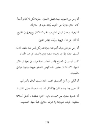 174
.ً‫ا‬‫أحد‬ ‫أتذكر‬ ‫ال‬ ‫لكن‬ ‫لنا‬‫و‬‫حق‬ ‫اجلداول‬ ‫تغطي‬ ‫حيث‬ ‫اجلنوب‬ ‫من‬ ‫رجل‬ ‫أان‬
‫جداوهلا‬ ‫يف‬ ‫يقرن‬ ‫كان‬
‫و‬ ‫اجلنوب‬ ‫من‬ ‫ا‬ً‫ارع‬‫ز‬‫م‬ ‫جدي‬ ‫كان‬
.
‫اخلليج‬ ‫يف‬ ‫يغرق‬ ‫اع‬‫ر‬ ‫كان‬‫كما‬‫احلب‬ ‫من‬ ‫أعاين‬ ‫الرمال‬ ‫مدن‬ ‫من‬ ‫زهرة‬ ‫أان‬
.
‫احلنني‬ ‫أنفاس‬ ‫أعد‬‫و‬ ، ‫اوية‬‫ز‬‫ال‬ ‫تلك‬ ‫يف‬ ‫أقف‬ ‫أان‬
.
‫أص‬ ‫يعرف‬ ‫متوحش‬ ‫رجل‬ ‫أان‬
‫ات‬‫و‬
‫الدببة‬ .‫مثلها‬ ‫ا‬ً‫نقي‬ ‫ليس‬ ‫لكن‬‫و‬ ‫اانت‬‫و‬‫احلي‬
، ‫اجملد‬ ‫هذا‬ ‫يف‬ .‫احلقيقة‬ ‫وترى‬ ‫شظية‬ ‫البومة‬‫و‬ ‫بنية‬ ‫وال‬ ‫خشنة‬ ‫ليست‬
‫أتذكر‬ ‫مل‬ ‫حبرية‬ ‫يف‬ ‫ات‬‫ر‬‫م‬ ‫عدة‬ ‫أجلس‬ ‫كنت‬
‫و‬ ‫الصباح‬ ‫يف‬ ‫أبتسم‬ ‫كنت‬
‫عباءيت‬ ‫وملون‬ ‫خيوطه‬ ‫الصغري‬ ‫كوخي‬‫فقد‬ .‫جذور‬ ‫بال‬ ‫أان‬ ‫اآلن‬ .‫امسها‬
‫ابلنسيان‬
.
‫ا‬ ‫أشجاري‬ ‫أجل‬ ‫من‬ ‫أبكي‬ ‫أان‬
‫لثمي‬
‫اهتم‬‫و‬‫أص‬‫و‬ ‫اهنم‬‫و‬‫أل‬ ‫نسيت‬ ‫لقد‬ .‫نة‬
.
‫املفقودة‬ ‫أشجاري‬ ‫ابتسامات‬ ‫ا‬ً
‫أبد‬ ‫أتذكر‬ ‫ال‬‫و‬ ‫اللون‬ ‫وعدمي‬ ‫ا‬ً
‫جد‬ ‫ين‬‫ز‬‫ح‬ ‫أان‬
.
‫ا‬ً
‫أحالم‬ ‫أنتظر‬ ، ‫عطشة‬ ‫كقوة‬ .‫ابردة‬ ‫مهسات‬ ‫مع‬ ‫اء‬‫ر‬‫صف‬ ‫شجرة‬ ‫أان‬
‫الشحوب‬ ‫سوى‬ ‫ا‬ً‫شيئ‬ ‫جداويل‬ ‫تعرف‬ ‫وال‬ ‫ارعنا‬‫و‬‫ش‬ ‫رقت‬ُ
‫س‬ .‫لة‬‫و‬‫مشل‬
.
 