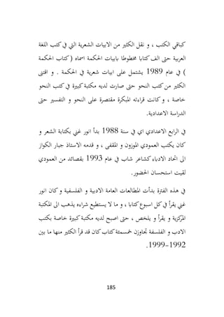 185
‫اللغة‬ ‫كتب‬‫يف‬ ‫اليت‬ ‫ية‬‫ر‬‫الشع‬ ‫االبيات‬ ‫من‬ ‫الكثري‬ ‫نقل‬ ‫و‬ ، ‫الكتب‬ ‫كباقي‬
‫العر‬
‫احل‬ ‫اببيات‬ ‫خمطوطا‬ ‫كتااب‬‫الف‬ ‫حىت‬ ‫بية‬
‫احلكمة‬ ‫كتاب‬( ‫امساه‬ ‫كمة‬
‫عام‬ ‫يف‬ )
1989
‫اقتىن‬ ‫و‬ . ‫احلكمة‬ ‫يف‬ ‫ية‬‫ر‬‫شع‬ ‫ابيات‬ ‫على‬ ‫يشتمل‬
‫النحو‬ ‫كتب‬‫يف‬ ‫كبرية‬‫مكتبة‬ ‫لديه‬ ‫صارت‬ ‫حىت‬ ‫النحو‬ ‫كتب‬‫من‬ ‫الكثري‬
‫حىت‬ ‫التفسري‬ ‫و‬ ‫النحو‬ ‫على‬ ‫مقتصرة‬ ‫املبكرة‬ ‫اءته‬‫ر‬‫ق‬ ‫كانت‬‫و‬ ، ‫خاصة‬
‫االعدادية‬ ‫اسة‬‫ر‬‫الد‬
.
‫يف‬
‫سنة‬ ‫يف‬ ‫اي‬ ‫االعدادي‬ ‫ابع‬‫ر‬‫ال‬
1988
‫و‬ ‫الشعر‬ ‫بكتابة‬ ‫غين‬ ‫انور‬ ‫بدأ‬
‫از‬‫و‬‫الك‬ ‫جبار‬ ‫االستاذ‬ ‫قدمه‬ ‫و‬ ، ‫املقفى‬ ‫و‬ ‫املوزون‬ ‫العمودي‬ ‫يكتب‬ ‫كان‬
‫عام‬ ‫يف‬ ‫شاب‬ ‫كشاعر‬‫االدابء‬ ‫احتاد‬ ‫اىل‬
1993
‫العمودي‬ ‫من‬ ‫بقصائد‬
‫احلضور‬ ‫استحسان‬ ‫لقيت‬
.
‫الفلس‬ ‫و‬ ‫االدبية‬ ‫العامة‬ ‫املطالعات‬ ‫بدأت‬ ‫الفرتة‬ ‫هذه‬ ‫يف‬
‫في‬
‫انور‬ ‫كان‬‫و‬ ‫ة‬
‫املكتبة‬ ‫اىل‬ ‫يذهب‬ ‫اءه‬‫ر‬‫ش‬ ‫يستطيع‬ ‫ال‬ ‫ما‬ ‫و‬ ، ‫كتااب‬‫اسبوع‬ ‫كل‬‫يف‬ ‫أ‬‫ر‬‫يق‬ ‫غين‬
‫بكتب‬ ‫خاصة‬ ‫كبرية‬‫مكتبة‬ ‫لديه‬ ‫اصبح‬ ‫حىت‬ ، ‫يلخص‬ ‫و‬ ‫أ‬‫ر‬‫يق‬ ‫و‬ ‫ية‬‫ز‬‫ك‬
‫املر‬
‫بني‬ ‫ما‬ ‫منها‬ ‫الكثري‬ ‫أ‬‫ر‬‫ق‬ ‫قد‬ ‫كان‬‫كتاب‬‫مخسمئة‬ ‫جتاوزن‬ ‫الفلسفة‬ ‫و‬ ‫االدب‬
1992
-
1999
.
 