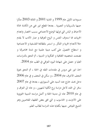 187
‫عام‬ ‫االوىل‬ ‫مسودات‬
1999
‫الثانية‬ ‫و‬
2001
‫الثالثة‬ ‫و‬
2003
‫ا‬‫ر‬‫متأث‬
‫حلالة‬ ‫الكتابة‬ ‫عن‬ ‫غين‬ ‫انور‬ ‫انقطع‬ ‫بعدها‬ . ‫التعبريية‬ ‫و‬ ‫ايلية‬‫ر‬‫ابلس‬ ‫حينها‬
‫احلصا‬ ‫بسبب‬ ‫االجتماعي‬ ‫الوضع‬ ‫ثها‬‫ر‬‫او‬ ‫اليت‬ ‫الياس‬ ‫و‬ ‫االحباط‬
‫ر‬
‫انعدام‬‫و‬
‫يقدم‬ ‫ال‬ ‫االدب‬ ‫صار‬ ‫و‬ ‫اقية‬‫ر‬‫الع‬ ‫الروح‬ ‫و‬ ‫النفس‬ ‫استنزف‬ ‫مما‬ ‫ايت‬‫ر‬‫احل‬
‫االجتماعية‬ ‫و‬ ‫الفلسفية‬ ‫ابملطالعة‬ ‫استمر‬ ‫و‬ .‫الفكر‬ ‫و‬ ‫ية‬‫ر‬‫احل‬ ‫النعدام‬ ‫حال‬
‫و‬ ‫هتا‬‫ر‬‫حماص‬ ‫شدة‬ ‫مع‬ ‫علمية‬ ‫دينية‬ ‫كتب‬ ‫على‬ ‫احلصول‬ ‫استطاع‬ ‫و‬
‫اسات‬‫ر‬‫ابلد‬ ‫التحق‬ ‫مث‬ ، ‫الدينية‬ ‫و‬ ‫ية‬‫ر‬‫الفك‬ ‫و‬ ‫الثقافية‬ ‫شخصيته‬ ‫نضجت‬
‫ال‬
‫عام‬ ‫الطب‬ ‫يف‬ ‫اقي‬‫ر‬‫الع‬ ‫البورد‬ ‫شهادة‬ ‫على‬ ‫حصل‬ ‫و‬ ‫عليا‬
2004
.
‫حبوزة‬ ‫التحق‬ ‫مث‬ ، ‫احللة‬ ‫يف‬ ‫الفقه‬ ‫مقدمات‬ ‫يف‬ ‫دروس‬ ‫غين‬ ‫انور‬ ‫اخذ‬
‫عام‬ ‫االشرف‬ ‫النجف‬
2004
‫عام‬ ‫يف‬ ‫و‬ ‫النجف‬ ‫يف‬ ‫سكن‬ ‫و‬ ،
2006
‫عام‬ ‫يف‬ ‫بعدها‬ ، ‫اري‬‫ز‬‫السبو‬ ‫علي‬ ‫السيد‬ ‫عند‬ ‫ج‬
‫خار‬ ‫حبث‬ ‫دخل‬
2007
‫ع‬
‫زر‬ ‫اسة‬‫ر‬‫د‬ ‫الجل‬ ‫اهلند‬ ‫اىل‬ ‫سافر‬
‫ا‬
‫و‬ ‫اق‬‫ر‬‫الع‬ ‫اىل‬ ‫عاد‬ ‫و‬ ، ‫ين‬‫ر‬‫لشه‬ ‫لكلية‬
‫عام‬ ‫يف‬
2010
‫احلوزوية‬ ‫الدينية‬ ‫استه‬‫ر‬‫د‬ ‫اكمل‬ ‫و‬ ‫احللة‬ ‫مدينة‬ ‫اىل‬ ‫عاد‬
‫وهو‬ ‫ين‬‫ر‬‫املعاص‬ ‫الفقهاء‬ ‫بعض‬ ‫افىت‬ ‫اليت‬ ‫و‬ ‫احلاسوب‬ ‫و‬ ‫االنرتنت‬ ‫على‬
‫العلم‬ ‫لطالب‬ ‫اسة‬‫ر‬‫الد‬ ‫هذه‬ ‫بكفاية‬ ‫حينها‬ ‫الفياض‬ ‫الشيخ‬
.
 