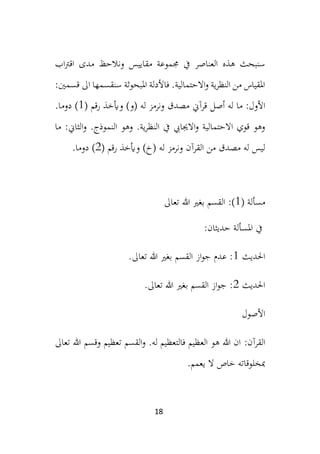 18
‫جم‬ ‫يف‬ ‫العناصر‬ ‫هذه‬ ‫سنبحث‬
‫مقاي‬ ‫موعة‬
‫ي‬
‫اب‬‫رت‬‫اق‬ ‫مدى‬ ‫ونالحظ‬ ‫س‬
:‫قسمني‬ ‫اىل‬ ‫سنقسمها‬ ‫املبحوثة‬ ‫فاألدلة‬ .‫االحتمالية‬‫و‬ ‫ية‬‫ر‬‫النظ‬ ‫من‬ ‫املقياس‬
‫ما‬ :‫األول‬
‫له‬
‫أصل‬
( ‫رقم‬ ‫وأيخذ‬ )‫(و‬ ‫له‬ ‫ونرمز‬ ‫مصدق‬ ‫قرآين‬
1
.‫دوما‬ )
.‫ية‬‫ر‬‫النظ‬ ‫يف‬ ‫االجيايب‬‫و‬ ‫االحتمالية‬ ‫قوي‬ ‫وهو‬
.‫النموذج‬ ‫وهو‬
‫ما‬ :‫الثاين‬‫و‬
‫له‬ ‫ونرمز‬ ‫القرآن‬ ‫من‬ ‫مصدق‬ ‫له‬ ‫ليس‬
( ‫رقم‬ ‫وأيخذ‬ )‫(خ‬
2
.‫دوما‬ )
‫مسألة‬
(
1
)
:
‫القسم‬
‫تعاىل‬ ‫هللا‬ ‫بغري‬
‫املسألة‬ ‫يف‬
:‫حديثان‬
‫احلديث‬
1
‫بغري‬ ‫القسم‬ ‫از‬‫و‬‫ج‬ ‫عدم‬ :
.‫تعاىل‬ ‫هللا‬
‫احلديث‬
2
.‫تعاىل‬ ‫هللا‬ ‫بغري‬ ‫القسم‬ ‫از‬‫و‬‫ج‬ :
‫األصول‬
:‫القرآن‬
.‫له‬ ‫فالتعظيم‬ ‫العظيم‬ ‫هو‬ ‫هللا‬ ‫ان‬
‫القسم‬‫و‬
‫وقسم‬ ‫تعظيم‬
‫تعاىل‬ ‫هللا‬
.‫يعمم‬ ‫ال‬ ‫خاص‬ ‫مبخلوقاته‬
 