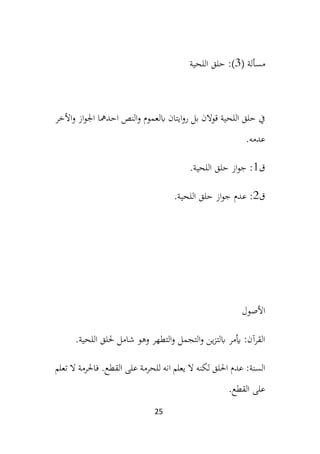 25
‫مسألة‬
(
3
)
‫اللحية‬ ‫حلق‬ :
‫األ‬‫و‬ ‫از‬‫و‬‫اجل‬ ‫احدمها‬ ‫النص‬‫و‬ ‫ابلعموم‬ ‫ايتان‬‫و‬‫ر‬ ‫بل‬ ‫قوالن‬ ‫اللحية‬ ‫حلق‬ ‫يف‬
‫خر‬
.‫عدمه‬
‫ق‬
1
.‫اللحية‬ ‫حلق‬ ‫از‬‫و‬‫ج‬ :
‫ق‬
2
.‫اللحية‬ ‫حلق‬ ‫از‬‫و‬‫ج‬ ‫عدم‬ :
‫األصول‬
.‫اللحية‬ ‫حللق‬ ‫شامل‬ ‫وهو‬ ‫التطهر‬‫و‬ ‫التجمل‬‫و‬ ‫ين‬‫ز‬‫ابلت‬ ‫أيمر‬ :‫القرآن‬
:‫السنة‬
‫تعلم‬ ‫ال‬ ‫فاحلرمة‬ .‫القطع‬ ‫على‬ ‫للحرمة‬ ‫انه‬ ‫يعلم‬ ‫ال‬ ‫لكنه‬ ‫احللق‬ ‫عدم‬
.‫القطع‬ ‫على‬
 