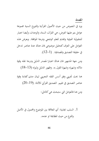 46
‫املقدمة‬
‫القر‬ ‫األصول‬ ‫حيث‬ ‫من‬ ‫النصوص‬ ‫يف‬ ‫ورد‬
‫آ‬
‫جمموعة‬ ‫السنية‬ ‫الفروع‬‫و‬ ‫نية‬
‫عل‬ ‫يتم‬ ‫امل‬‫و‬‫ع‬
‫العرض‬ ‫يها‬
،
‫القرآن‬ ‫هي‬
،
،‫السنة‬
‫اعتبار‬ ‫أيضا‬‫و‬ ،‫الوجدان‬‫و‬
‫افقة‬‫و‬‫امل‬ ‫ودرجة‬ ‫الوضعي‬ ‫للعلم‬ ‫وتقدمي‬ ‫العرفية‬ ‫لية‬‫و‬‫للمقب‬
‫هذه‬ ‫وبعرض‬ .
‫تدخل‬ ‫عناصر‬ ‫عدة‬ ‫هناك‬ ‫فان‬ ‫موضوعي‬ ‫كتحليل‬‫العرف‬ ‫على‬ ‫امل‬‫و‬‫الع‬
.‫املصدقية‬‫و‬ ‫التصديق‬ ‫حقيقة‬ ‫يف‬
(
1
-
12
)
.
‫و‬ ‫الدليل‬ ‫ملصدر‬ ‫ا‬‫ر‬‫اعتبا‬ ‫هناك‬ ‫فان‬ ‫املشهور‬ ‫جهة‬ ‫ومن‬
‫ن‬ ‫درجة‬
‫ق‬
‫وقوة‬ ‫له‬
‫ته‬‫ر‬‫وشه‬ ‫داللته‬
.‫به‬ ‫القول‬ ‫وشهرة‬
‫وثبوته‬ ‫الدليل‬ ‫وظهور‬
(
13
-
18
)
‫وقوة‬ ‫كفاءة‬ ‫مدى‬ ‫لبيان‬ ‫ييب‬‫ر‬‫التج‬ ‫الفقه‬ ‫أسس‬ ‫وفق‬ ‫ييب‬‫ر‬‫جت‬ ‫حبث‬ ‫هنا‬
‫التصديق‬ ‫عناصر‬
‫تقيي‬ ‫يف‬
‫م‬
‫القرآين‬ ‫التصديق‬
‫لألدلة‬
.
(
19
-
20
)
:‫كالتايل‬‫هي‬ ‫ستبحث‬ ‫اليت‬ ‫امل‬‫و‬‫فالع‬ ‫هنا‬ ‫ومن‬
1
.
‫اجيابية‬ ‫السلب‬
:
‫العالقة‬ ‫أي‬
‫املوضوع‬ ‫بني‬
‫األصل‬ ‫يف‬ ‫احملمول‬‫و‬
.‫عدمه‬ ‫او‬ ‫املطابقة‬ ‫حيث‬ ‫من‬ ‫ع‬
‫الفر‬‫و‬
 