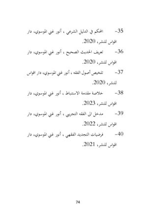 74
35
-
‫دار‬ ،‫املوسوي‬ ‫غين‬ ‫أنور‬ ، ‫الشرعي‬ ‫الدليل‬ ‫يف‬ ‫احملكم‬
،‫للنشر‬ ‫اس‬‫و‬‫اق‬
2020
.
36
-
‫املو‬ ‫غين‬ ‫أنور‬ ، ‫الصحيح‬ ‫احلديث‬ ‫يف‬‫ر‬‫تع‬
‫دار‬ ،‫سوي‬
،‫للنشر‬ ‫اس‬‫و‬‫اق‬
2020
.
37
-
‫اس‬‫و‬‫اق‬ ‫دار‬ ،‫املوسوي‬ ‫غين‬ ‫أنور‬ ، ‫الفقه‬ ‫أصول‬ ‫تلخيص‬
،‫للنشر‬
2020
.
38
-
‫دار‬ ،‫املوسوي‬ ‫غين‬ ‫أنور‬ ، ‫االستنباط‬ ‫مقدمة‬ ‫خالصة‬
،‫للنشر‬ ‫اس‬‫و‬‫اق‬
2023
.
39
-
‫دار‬ ،‫املوسوي‬ ‫غين‬ ‫أنور‬ ، ‫ييب‬‫ر‬‫التج‬ ‫الفقه‬ ‫اىل‬ ‫مدخل‬
،‫للنشر‬ ‫اس‬‫و‬‫اق‬
2022
.
40
-
‫امل‬ ‫غين‬ ‫أنور‬ ، ‫الفقهي‬ ‫التجديد‬ ‫فرضيات‬
‫دار‬ ،‫وسوي‬
‫اس‬‫و‬‫اق‬
،‫للنشر‬
2021
.
 