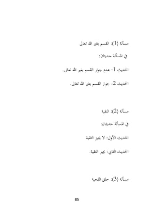 85
‫مسألة‬
(
1
)
:
‫القسم‬
‫تعاىل‬ ‫هللا‬ ‫بغري‬
‫املسألة‬ ‫يف‬
:‫حديثان‬
‫احلديث‬
1
.‫تعاىل‬ ‫هللا‬ ‫بغري‬ ‫القسم‬ ‫از‬‫و‬‫ج‬ ‫عدم‬ :
‫احلديث‬
2
.‫تعاىل‬ ‫هللا‬ ‫بغري‬ ‫القسم‬ ‫از‬‫و‬‫ج‬ :
( ‫مسألة‬
2
)
:
‫التقية‬
:‫حديثان‬ ‫املسألة‬ ‫يف‬
:‫األول‬ ‫احلديث‬
‫ال‬
‫جي‬
‫يز‬
‫التقية‬
:‫الثاين‬ ‫احلديث‬
‫جييز‬
.‫التقية‬
‫مسألة‬
(
3
)
‫اللحية‬ ‫حلق‬ :
 