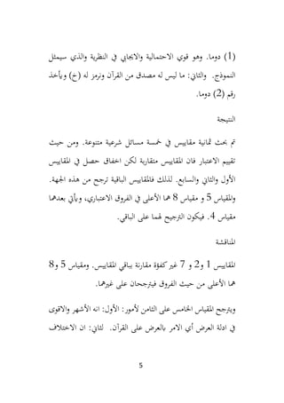 5
(
1
‫قوي‬ ‫وهو‬ .‫دوما‬ )
‫ية‬‫ر‬‫النظ‬ ‫يف‬ ‫االجيايب‬‫و‬ ‫االحتمالية‬
‫سيمثل‬ ‫الذي‬‫و‬
.‫النموذج‬
‫وأيخذ‬ )‫(خ‬ ‫له‬ ‫ونرمز‬ ‫القرآن‬ ‫من‬ ‫مصدق‬ ‫له‬ ‫ليس‬ ‫ما‬ :‫الثاين‬‫و‬
( ‫رقم‬
2
.‫دوما‬ )
‫النتيجة‬
‫مقاييس‬ ‫مثانية‬ ‫حبث‬ ‫مت‬
.‫متنوعة‬ ‫شرعية‬ ‫مسائل‬ ‫مخسة‬ ‫يف‬
‫و‬
‫حيث‬ ‫من‬
‫ب‬‫ر‬‫متقا‬ ‫املقاييس‬ ‫فان‬ ‫االعتبار‬ ‫تقييم‬
‫ة‬
‫يف‬ ‫حصل‬ ‫اخفاق‬ ‫لكن‬
‫املقاييس‬
‫ا‬‫و‬ ‫األول‬
‫ا‬‫و‬ ‫لثاين‬
.‫اجلهة‬ ‫هذه‬ ‫من‬ ‫ترجح‬ ‫الباقية‬ ‫فاملقاييس‬ ‫لذلك‬ .‫لسابع‬
‫املقياس‬‫و‬
5
‫مقياس‬ ‫و‬
8
‫األعلى‬ ‫مها‬
،‫االعتباري‬ ‫الفروق‬ ‫يف‬
‫بعدمها‬ ‫وأييت‬
‫مقياس‬
4
.‫الباقي‬ ‫على‬ ‫هلما‬ ‫الرتجيح‬ ‫فيكون‬ .
‫املناقشة‬
‫املق‬
‫ايي‬
‫س‬
1
‫و‬
2
‫و‬
7
.‫املقاييس‬ ‫بباقي‬ ‫نة‬‫ر‬‫مقا‬ ‫كفؤة‬‫غري‬
‫و‬
‫مقياس‬
5
‫و‬
8
‫الفر‬ ‫حيث‬ ‫من‬ ‫األعلى‬ ‫مها‬
.‫غريمها‬ ‫على‬ ‫فيرتجحان‬ ‫وق‬
‫ويرتجح‬
‫املقياس‬
‫اخل‬
‫امس‬
‫ال‬ ‫على‬
‫ثامن‬
‫ألم‬
:‫ور‬
‫ان‬ :‫األول‬
‫االقوى‬‫و‬ ‫األشهر‬ ‫ه‬
‫ا‬ ‫أي‬ ‫العرض‬ ‫ادلة‬ ‫يف‬
.‫القرآن‬ ‫على‬ ‫ابلعرض‬ ‫المر‬
‫ان‬ :‫لثاين‬
‫االختالف‬
 