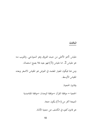 92
‫املناقشة‬
‫مقياس‬
1
‫هو‬
‫الفروق‬ ‫حيث‬ ‫من‬ ‫األعلى‬
‫منه‬ ‫يب‬‫ر‬‫الق‬‫و‬ .‫النموذجي‬ ‫وهو‬
‫مقياس‬ ‫هو‬
2
( ‫مقياس‬ ‫اما‬ .
1
.‫استعماله‬ ‫يصح‬ ‫فال‬ ‫بعيد‬ ‫فهو‬ )
‫فيكون‬ ‫هنا‬ ‫ومن‬
‫املعيار‬
‫املقياس‬ ‫هو‬ ‫العرض‬ ‫يف‬ ‫املعتمد‬
‫اال‬
‫ص‬
‫وبعده‬ ‫غر‬
.‫األوسط‬ ‫املقياس‬
:‫احلجية‬ ‫وقانون‬
‫امل‬ ‫افقة‬‫و‬‫م‬+ ‫الوجدان‬ ‫افقة‬‫و‬‫م‬+ ‫القرآن‬ ‫افقة‬‫و‬‫م‬ = ‫احلجية‬
‫قاصدية‬
+( ‫من‬ ‫اكثر‬ ‫النتيجة‬
1
)
‫ي‬
.‫حجة‬ ‫كون‬
‫األدلة‬ ‫حجية‬ ‫عن‬ ‫الكشف‬ ‫يف‬ ‫كفوء‬‫قانون‬ ‫هو‬
.
 