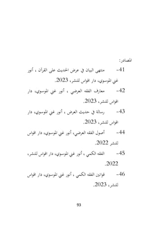 93
:‫املصادر‬
41
-
‫على‬ ‫احلديث‬ ‫عرض‬ ‫يف‬ ‫البيان‬ ‫منتهى‬
‫أنور‬ ، ‫القرآن‬
‫اقو‬ ‫دار‬ ،‫املوسوي‬ ‫غين‬
،‫للنشر‬ ‫اس‬
2023
.
42
-
‫دار‬ ،‫املوسوي‬ ‫غين‬ ‫أنور‬ ، ‫العرضي‬ ‫الفقه‬ ‫معارف‬
،‫للنشر‬ ‫اس‬‫و‬‫اق‬
2023
.
43
-
‫دار‬ ،‫املوسوي‬ ‫غين‬ ‫أنور‬ ، ‫العرض‬ ‫حديث‬ ‫يف‬ ‫رسالة‬
،‫للنشر‬ ‫اس‬‫و‬‫اق‬
2023
.
44
-
‫اس‬‫و‬‫اق‬ ‫دار‬ ،‫املوسوي‬ ‫غين‬ ‫أنور‬ ،‫العرضي‬ ‫الفقه‬ ‫أصول‬
‫للنشر‬
2022
.
45
-
‫أنور‬ ، ‫الكمي‬ ‫الفقه‬
،‫للنشر‬ ‫اس‬‫و‬‫اق‬ ‫دار‬ ،‫املوسوي‬ ‫غين‬
2022
.
46
-
‫ق‬
‫و‬
‫اس‬‫و‬‫اق‬ ‫دار‬ ،‫املوسوي‬ ‫غين‬ ‫أنور‬ ، ‫الكمي‬ ‫الفقه‬ ‫انني‬
،‫للنشر‬
2023
.
 