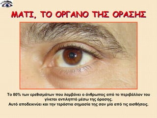 ΜΑΤΙ, ΤΟ ΟΡΓΑΝΟ ΤΗΣ ΟΡΑΣΗΣ
Tο 80% των ερεθισμάτων που λαμβάνει ο άνθρωπος από το περιβάλλον του
γίνεται αντιληπτό μέσω της όρασης.
Αυτό αποδεικνύει και την τεράστια σημασία της σαν μία από τις αισθήσεις.
 