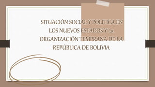 SITUACIÓN SOCIAL Y POLITICA EN
LOS NUEVOS ESTADOS Y La
ORGANIZACIÓN TEMPRANA DE LA
REPÚBLICA DE BOLIVIA
 