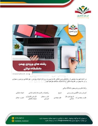 ‫رشته‬ ‫از‬ ‫جامعی‬ ‫فهرست‬ ،‫ادامه‬ ‫در‬
‫روزانه‬ ‫صورت‬ ‫به‬ ‫که‬ ‫کنکور‬ ‫بدون‬ ‫های‬
‫مجازی‬ ‫و‬ ‫پردیس‬ ،‫غیرانتفاعی‬ ،‫نور‬ ‫پیام‬ ،‫شبانه‬ ،
‫شده‬ ‫ارائه‬ ‫مذکور‬ ‫دفترچه‬ ‫در‬ ‫بهمن‬ ‫ماه‬ ‫در‬ ‫و‬
‫نمود‬ ‫خواهید‬ ‫مشاهده‬ ،‫اند‬
.
‫دولتی‬ ‫دانشگاه‬ ‫بهمن‬ ‫ورودی‬ ‫های‬ ‫رشته‬
‫نمایشی‬ ‫ادبیات‬ ‫شناسی‬ ‫باستان‬ ‫کاربردها‬ ‫و‬ ‫ریاضیات‬ ‫تاریخ‬ ‫روسی‬ ‫زبان‬ ‫انگلیسی‬ ‫زبان‬ ‫آموزش‬
‫عرفان‬ ‫و‬ ‫ادیان‬
‫تکنولوژی‬ ‫کاردانی‬
‫گیاهی‬ ‫تولیدات‬
‫سنجش‬ ‫و‬ ‫آمار‬
‫آموزشی‬
‫مهندسی‬ ‫علوم‬
‫ملل‬ ‫تمدن‬ ‫تاریخ‬
‫اسالمی‬
‫آب‬ ‫مهندسی‬ ‫و‬ ‫علوم‬
 