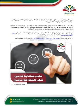 ‫ب‬
‫دانشگاه‬ ‫نام‬ ‫ثبت‬ ‫دفترچه‬ ‫کامل‬ ‫مطالعه‬ ‫نیازمند‬ ‫داوطلب‬ ‫هر‬ ،‫کامل‬ ‫و‬ ‫دقیق‬ ‫صورت‬ ‫به‬ ‫نام‬ ‫ثبت‬ ‫تکمیل‬ ‫رای‬
‫کنکور‬ ‫بدون‬ ‫های‬
‫دانشگاه‬ ‫این‬ ‫در‬ ‫بتواند‬ ‫تا‬ ‫است‬ ‫سراسری‬
.‫باشد‬ ‫پذیرش‬ ‫ها‬
‫این‬ ‫در‬ ‫نام‬ ‫ثبت‬ ‫زمان‬ ‫از‬ ،‫آزمون‬ ‫در‬ ‫شرکت‬ ‫و‬ ‫سراسری‬ ‫کنکور‬ ‫در‬ ‫نام‬ ‫ثبت‬ ‫از‬ ‫پس‬ ‫داوطلبان‬ ‫از‬ ‫برخی‬ ،‫کلی‬ ‫بطور‬
‫دانشگاه‬
‫ها‬
‫می‬ ‫تاخیر‬ ‫به‬
‫تعیین‬ ‫زمان‬ ‫از‬ ‫نحوی‬ ‫هر‬ ‫به‬ ‫یا‬ ‫و‬ ‫افتند‬
‫شده‬
‫می‬ ‫عقب‬ ‫نام‬ ‫ثبت‬ ‫برای‬
‫یک‬ ‫معموال‬ ‫نیز‬ ‫داوطلبان‬ ‫این‬ ‫برای‬ ‫که‬ ‫مانند‬
‫می‬ ‫تعیین‬ ‫سنجش‬ ‫سازمان‬ ‫توسط‬ ‫تمدیدی‬ ‫زمان‬
.‫کنند‬ ‫تکمیل‬ ‫را‬ ‫خود‬ ‫نام‬ ‫ثبت‬ ‫بتوانند‬ ‫تا‬ ‫شود‬
‫دانشگاه‬ ‫این‬ ‫دفترچه‬ ‫در‬ ‫موجود‬ ‫شرایط‬ ‫کامل‬ ‫مطالعه‬ ‫نیازمند‬ ‫داوطلبان‬ ‫سایر‬ ‫همچون‬ ‫داوطلبان‬ ‫این‬
‫برای‬ .‫هستند‬ ‫ها‬
‫مشاوره‬
‫کن‬ ‫تلفنی‬
‫سراسری‬ ‫کور‬
.‫باشید‬ ‫ارتباط‬ ‫در‬ ‫تحصیا‬ ‫ایران‬ ‫کارشناسان‬ ‫با‬
‫چگونگی‬ ‫از‬ ‫اطالع‬ ‫برای‬
‫سراسری‬ ‫دانشگاه‬ ‫روزانه‬ ‫های‬ ‫دوره‬ ‫در‬ ‫مجدد‬ ‫تحصیل‬
.‫کنید‬ ‫کلیک‬ ‫مربوطه‬ ‫لینک‬ ‫روی‬ ‫بر‬
 