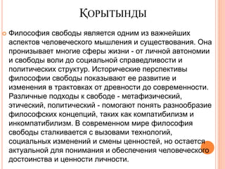 ҚОРЫТЫНДЫ
 Философия свободы является одним из важнейших
аспектов человеческого мышления и существования. Она
пронизывает многие сферы жизни - от личной автономии
и свободы воли до социальной справедливости и
политических структур. Исторические перспективы
философии свободы показывают ее развитие и
изменения в трактовках от древности до современности.
Различные подходы к свободе - метафизический,
этический, политический - помогают понять разнообразие
философских концепций, таких как компатибилизм и
инкомпатибилизм. В современном мире философия
свободы сталкивается с вызовами технологий,
социальных изменений и смены ценностей, но остается
актуальной для понимания и обеспечения человеческого
достоинства и ценности личности.
 