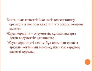 Бостандық-қажеттілікке негізделген таңдау
еркіндігі және осы қажеттілікті ескере отырып
қызмет.
Жауапкершілік – әлеуметтік құндылықтарға
деген әлеуметтік қатынастар.
Жауапкершілікті сезіну-бұл адамның санасы
арқылы қоғамның мінез-құлқын басқарудың
қажетті құралы.
 