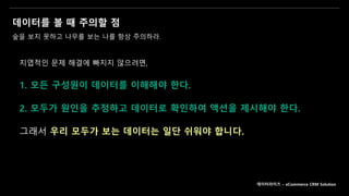 데이터를 볼 때 주의할 점
숲을 보지 못하고 나무를 보는 나를 항상 주의하라.
지엽적인 문제 해결에 빠지지 않으려면,
1. 모든 구성원이 데이터를 이해해야 한다.
2. 모두가 원인을 추정하고 데이터로 확인하여 액션을 제시해야 한다.
그래서 우리 모두가 보는 데이터는 일단 쉬워야 합니다.
데이터라이즈 – eCommerce CRM Solution
 