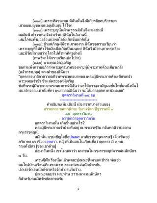 2
[๑๓๓] เพราะศีลของตน ดิฉันนั้นจึงมีเกียรติยศบริวารยศ
เสวยผลบุญของตนอยู่เป็นสุข ไร้โรค
[๑๓๔] เพราะบุญนั้นผิวพรรณดิฉันจึงงามเช่นนี้
ผลอันพึงปรารถนาจึงสาเร็จแก่ดิฉันในวิมานนี้
และโภคะทั้งมวลล้วนน่าพอใจจึงเกิดขึ้นแก่ดิฉัน
[๑๓๕] ข้าแต่ภิกษุผู้มีอานุภาพมาก ดิฉันขอกราบเรียนว่า
เพราะบุญที่ได้ทาไว้สมัยเมื่อเกิดเป็นมนุษย์ ดิฉันจึงมีอานุภาพรุ่งเรือง
และมีรัศมีกายสว่างไสวไปทั่วทุกทิศอย่างนี้
(เทพธิดาได้กราบเรียนต่อไปว่า)
[๑๓๖] พระคุณเจ้าผู้เจริญ
ขอท่านพึงถวายอภิวาทพระยุคลบาทของพระผู้มีพระภาคด้วยเศียรเกล้า
(แล้วกราบทูล) ตามคาของดิฉันว่า
“อุตตราอุบาสิกาถวายอภิวาทพระยุคลบาทของพระผู้มีพระภาคด้วยเศียรเกล้า
พระพุทธเจ้าข้า ข้าแต่พระองค์ผู้เจริญ
ข้อที่พระผู้มีพระภาคทรงพยากรณ์ดิฉันว่าจะได้บรรลุสามัญผลขั้นใดขั้นหนึ่งนั้นไ
ม่น่าอัศจรรย์เท่ากับที่ทรงพยากรณ์ดิฉันว่า จะได้บรรลุสกทาคามิผลเลย”
อุตตราวิมานที่ ๑๕ จบ
---------------------------
คาอธิบายเพิ่มเติมนี้ นามาจากบางส่วนของ
อรรถกถา ขุททกนิกาย วิมานวัตถุ ปิฐวรรคที่ ๑
๑๕. อุตตราวิมาน
อรรถกถาอุตตราวิมาน
อุตตราวิมานนั้น เกิดขึ้นอย่างไร?
พระผู้มีพระภาคเจ้าประทับอยู่ ณ พระเวฬุวัน กลันทกนิวาปสถาน
กรุงราชคฤห์.
สมัยนั้น บุรุษเข็ญใจชื่อปุณณะ อาศัยราชคฤหเศรษฐี เลี้ยงชีพอยู่.
ภริยาของเขาชื่อว่าอุตตรา. หญิงที่เป็นคนในเรือนชื่อว่าอุตตรา มี ๒ คน
รวมทั้งธิดา [ของเขาด้วย]
ต่อมาวันหนึ่ง เขาโฆษณาว่า มหาชนในกรุงราชคฤห์ควรเล่นนักษัตร
๗ วัน.
เศรษฐีฟังเรื่องนั้นแล้วพูดกะปุณณะซึ่งมาแต่เช้าว่า พ่อเอ๋ย
คนใกล้บ้านเรือนเคียงของเราประสงค์จะเล่นนักษัตรกัน
เจ้าเล่าจักเล่นนักษัตรหรือจักทางานรับจ้าง.
ปุณณะตอบว่า นายท่าน ธรรมดางานนักษัตร
ก็สาหรับคนมีทรัพย์ดอกขอรับ
 