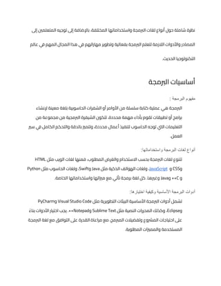 ‫إىل‬ ‫المتعلمني‬ ‫توجيه‬ ‫إىل‬ ‫باإلضافة‬ ،‫المختلفة‬ ‫واستخداماتها‬ ‫الربمجة‬ ‫لغات‬ ‫أنواع‬ ‫حول‬ ‫شاملة‬ ‫نظرة‬
‫ف‬ ‫المهم‬ ‫المجال‬ ‫هذا‬ ‫ي‬
‫ف‬ ‫مهاراتهم‬ ‫وتطوير‬ ‫بفعالية‬ ‫الربمجة‬ ‫لتعلم‬ ‫الالزمة‬ ‫واألدوات‬ ‫المصادر‬
‫عالم‬ ‫ي‬
.‫الحديث‬ ‫التكنولوجيا‬
‫الربمجة‬ ‫أساسيات‬
: ‫البرمجة‬ ‫مفهوم‬
‫إلنشاء‬ ‫معينة‬ ‫بلغة‬ ‫الحاسوبية‬ ‫الشفرات‬ ‫أو‬ ‫األوامر‬ ‫من‬ ‫سلسلة‬ ‫كتابة‬ ‫عملية‬ ‫هي‬ ‫الربمجة‬
‫من‬ ‫مجموعة‬ ‫من‬ ‫الربمجية‬ ‫الشيفرة‬ ‫تتكون‬ .‫محددة‬ ‫مهمة‬ ‫بأداء‬ ‫تقوم‬ ‫تطبيقات‬ ‫أو‬ ‫برامج‬
‫أعمال‬ ‫لتنفيذ‬ ‫الحاسوب‬ ‫توجه‬ ‫اليت‬ ‫التعليمات‬
‫سري‬ ‫ي‬
‫ف‬ ‫الكامل‬ ‫والتحكم‬ ‫بالدقة‬ ‫وتتمزي‬ ،‫محددة‬
.‫العمل‬
:‫واستخداماتها‬ ‫البرمجة‬ ‫لغات‬ ‫أنواع‬
‫مثل‬ ‫الويب‬ ‫لغات‬ ‫فمنها‬ ،‫المطلوب‬ ‫والغرض‬ ‫االستخدام‬ ‫بحسب‬ ‫الربمجة‬ ‫لغات‬ ‫تتنوع‬
HTML
‫و‬
CSS
‫و‬
JavaScript
‫مثل‬ ‫الذكية‬ ‫الهواتف‬ ‫ولغات‬ ،
Java
‫و‬
Swift
‫مثل‬ ‫الحاسوب‬ ‫ولغات‬ ،
Python
‫و‬
C
‫و‬ ++
Java
‫لغة‬ ‫كل‬ .‫وغريها‬
.‫الخاصة‬ ‫واستخداماتها‬ ‫مزياتها‬ ‫مع‬ ‫تأتي‬ ‫برمجة‬
:‫اختيارها‬ ‫وكيفية‬ ‫األساسية‬ ‫البرمجة‬ ‫أدوات‬
‫مثل‬ ‫التطويرية‬ ‫البيئات‬ ‫األساسية‬ ‫الربمجة‬ ‫أدوات‬ ‫تشمل‬
Visual Studio Code
‫و‬
PyCharm
‫و‬
Eclipse
‫مثل‬ ‫النصية‬ ‫المحررات‬ ‫وكذلك‬ ،
Sublime Text
‫و‬
Notepad
ً‫بناء‬ ‫األدوات‬ ‫اختيار‬ ‫يجب‬ .++
‫احتيا‬ ‫عىل‬
‫الربمجة‬ ‫لغة‬ ‫مع‬ ‫التوافق‬ ‫عىل‬ ‫القدرة‬ ‫مراعاة‬ ‫مع‬ ،‫المربمج‬ ‫وتفضيالت‬ ‫المرشوع‬ ‫جات‬
.‫المطلوبة‬ ‫والممزيات‬ ‫المستخدمة‬
 