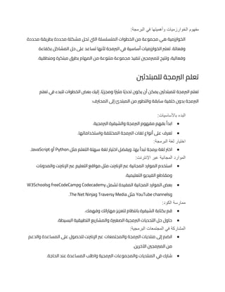 :‫البرمجة‬ ‫في‬ ‫وأهميتها‬ ‫الخوارزميات‬ ‫مفهوم‬
‫محددة‬ ‫بطريقة‬ ‫محددة‬ ‫مشكلة‬ ‫تحل‬ ‫اليت‬ ‫المتسلسلة‬ ‫الخطوات‬ ‫من‬ ‫مجموعة‬ ‫هي‬ ‫الخوارزمية‬
‫ا‬ ‫ي‬
‫ف‬ ‫أساسية‬ ‫الخوارزميات‬ ‫تعترب‬ .‫وفعالة‬
‫بكفاءة‬ ‫المشاكل‬ ‫حل‬ ‫عىل‬ ‫تساعد‬ ‫ألنها‬ ‫لربمجة‬
.‫ومنطقية‬ ‫مبتكرة‬ ‫بطرق‬ ‫المهام‬ ‫من‬ ‫متنوعة‬ ‫مجموعة‬ ‫تنفيذ‬ ‫للمربمجني‬ ‫وتتيح‬ ،‫وفعالية‬
‫للمبتدئني‬ ‫الربمجة‬ ‫تعلم‬
‫تعلم‬ ‫ي‬
‫ف‬ ‫للبدء‬ ‫الخطوات‬ ‫بعض‬ ‫إليك‬ .‫ا‬ً‫ي‬‫ومجز‬ ‫ا‬ً‫ري‬‫مث‬ ‫ا‬ً‫ي‬‫تحد‬ ‫يكون‬ ‫أن‬ ‫يمكن‬ ‫للمبتدئني‬ ‫الربمجة‬ ‫تعلم‬
‫و‬ ‫سابقة‬ ‫خلفية‬ ‫بدون‬ ‫الربمجة‬
:‫المحرتف‬ ‫إىل‬ ‫المبتدئ‬ ‫من‬ ‫التطور‬
:‫باألساسيات‬ ‫البدء‬
●
.‫الربمجية‬ ‫والشيفرة‬ ‫الربمجة‬ ‫مفهوم‬ ‫بفهم‬ ‫ابدأ‬
●
.‫واستخداماتها‬ ‫المختلفة‬ ‫الربمجة‬ ‫لغات‬ ‫أنواع‬ ‫عىل‬ ‫تعرف‬
:‫البرمجة‬ ‫لغة‬ ‫اختيار‬
●
‫مثل‬ ‫التعلم‬ ‫سهلة‬ ‫لغة‬ ‫اختيار‬ ‫ويفضل‬ ،‫بها‬ ‫تبدأ‬ ‫برمجة‬ ‫لغة‬ ‫اخرت‬
Python
‫أو‬
JavaScript
.
‫الموارد‬
:‫اإلنترنت‬ ‫عبر‬ ‫المجانية‬
●
‫والمدونات‬ ‫اإلنرتنت‬ ‫عرب‬ ‫التعليم‬ ‫مواقع‬ ‫مثل‬ ‫اإلنرتنت‬ ‫عرب‬ ‫المجانية‬ ‫الموارد‬ ‫استخدم‬
.‫التعليمية‬ ‫الفيديو‬ ‫ومقاطع‬
●
‫تشمل‬ ‫المفيدة‬ ‫المجانية‬ ‫الموارد‬ ‫بعض‬
Codecademy
‫و‬
freeCodeCamp
‫و‬
W3Schools
‫و‬
YouTube channels
‫مثل‬
Traversy Media
‫و‬
The Net Ninja
.
‫ممارسة‬
:‫الكود‬
●
.‫وفهمك‬ ‫مهاراتك‬ ‫لتعزيز‬ ‫بانتظام‬ ‫الشيفرة‬ ‫بكتابة‬ ‫قم‬
●
.‫البسيطة‬ ‫التطبيقية‬ ‫والمشاريع‬ ‫الصغرية‬ ‫الربمجية‬ ‫التحديات‬ ‫حل‬ ‫حاول‬
:‫البرمجية‬ ‫المجتمعات‬ ‫في‬ ‫المشاركة‬
●
‫والدعم‬ ‫المساعدة‬ ‫عىل‬ ‫للحصول‬ ‫اإلنرتنت‬ ‫عرب‬ ‫والمجتمعات‬ ‫الربمجة‬ ‫منتديات‬ ‫إىل‬ ‫انضم‬
.‫اآلخرين‬ ‫المربمجني‬ ‫من‬
●
‫ي‬
‫ف‬ ‫شارك‬
.‫الحاجة‬ ‫عند‬ ‫المساعدة‬ ‫واطلب‬ ‫الربمجية‬ ‫والمجموعات‬ ‫المنتديات‬
 