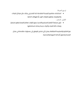 :‫المعرفة‬ ‫توسيع‬
●
‫البيانات‬ ‫هياكل‬ ‫مثل‬ ،‫رحلتك‬ ‫ي‬
‫ف‬ ‫تتقدم‬ ‫كما‬ ‫المتقدمة‬ ‫الربمجة‬ ‫مفاهيم‬ ‫استكشاف‬
.‫الذكية‬ ‫الهواتف‬ ‫أو‬ ‫الويب‬ ‫تطبيقات‬ ‫وتطوير‬ ‫والخوارزميات‬
:‫المستمر‬ ‫التطوير‬
●
‫بمرور‬ ‫والتحديث‬ ‫المستمر‬ ‫للتعلم‬ ‫ا‬ً‫د‬‫مستع‬ ‫كون‬
‫باستمرار‬ ‫يتطور‬ ‫الربمجة‬ ‫فعالم‬ ،‫الوقت‬
.‫استكشافها‬ ‫يمكنك‬ ‫جديدة‬ ‫وأدوات‬ ‫تقنيات‬ ‫ا‬ ً
‫دائم‬ ‫وهناك‬
‫مجال‬ ‫ي‬
‫ف‬ ‫متقدمة‬ ‫مستويات‬ ‫إىل‬ ‫الوصول‬ ‫شخص‬ ‫ألي‬ ‫يمكن‬ ،‫المنتظمة‬ ‫والممارسة‬ ‫المثابرة‬ ‫مع‬
.‫والشخصية‬ ‫المهنية‬ ‫أهدافه‬ ‫وتحقيق‬ ‫الربمجة‬
 