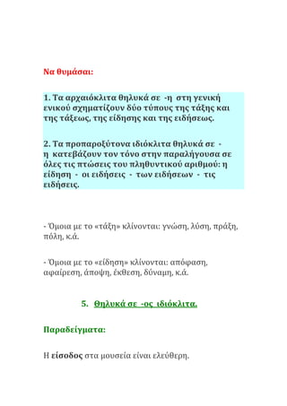 Να θυμάσαι:
1. Τα αρχαιόκλιτα θηλυκά σε -η στη γενική
ενικού σχηματίζουν δύο τύπους της τάξης και
της τάξεως, της είδησης και της ειδήσεως.
2. Τα προπαροξύτονα ιδιόκλιτα θηλυκά σε -
η κατεβάζουν τον τόνο στην παραλήγουσα σε
όλες τις πτώσεις του πληθυντικού αριθμού: η
είδηση - οι ειδήσεις - των ειδήσεων - τις
ειδήσεις.
- Όμοια με το «τάξη» κλίνονται: γνώση, λύση, πράξη,
πόλη, κ.ά.
- Όμοια με το «είδηση» κλίνονται: απόφαση,
αφαίρεση, άποψη, έκθεση, δύναμη, κ.ά.
5. Θηλυκά σε -ος ιδιόκλιτα.
Παραδείγματα:
Η είσοδος στα μουσεία είναι ελεύθερη.
 