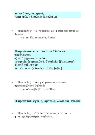 με -ει όπως: γιατρειά,
(γιατρεύω) δουλειά (δουλεύω)
 Η κατάληξη -ία γράφεται με -ι στα παροξύτονα
θηλυκά:
π.χ. αηδία, τυραννία, διετία.
Εξαιρούνται: όσα ουσιαστικά θηλυκά
παράγονται:
α) από ρήματα σε -εύω:
ερμηνεία (ερμηνεύω), βασιλεία (βασιλεύω).
β) από επίθετα σε -
υς: πλατεία (πλατύς), οξεία (οξύς).
 Η κατάληξη -εια γράφεται με -ει στα
προπαροξύτονα θηλυκά:
π.χ. άδεια, βοήθεια, αλήθεια.
Εξαιρούνται: άγνοια, ομόνοια, διχόνοια, έννοια.
 Η κατάληξη -ότητα γράφεται με -ο και -
η όπως: θερμότητα, ποιότητα.
 