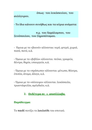 όπως: του λυκόσκυλου, του
αυλόγυρου.
- Το ίδιο κάνουν συνήθως και τα κύρια ονόματα:
π.χ. του Χαράλαμπου, του
Ξενόπουλου, του Ξηροπόταμου.
- Όμοια με το «βουνό» κλίνονται: νερό, φτερό, χωριό,
ποσό, ποτό, κ.ά.
- Όμοια με το «βιβλίο» κλίνονται: πεύκο, γραφείο,
δέντρο, θηρίο, υπουργείο, κ.ά.
- Όμοια με το «πρόσωπο» κλίνονται: μέτωπο, θέατρο,
έπιπλο, άτομο, άλογο, κ.ά.
- Όμοια με το «σύννεφο» κλίνονται: λυκόσκυλο,
τριαντάφυλλο, αμύγδαλο, κ.ά.
2. Ουδέτερα σε -ι ισοσύλλαβα.
Παράδειγμα:
Το παιδί ποτίζει το λουλούδι του σπιτιού.
 