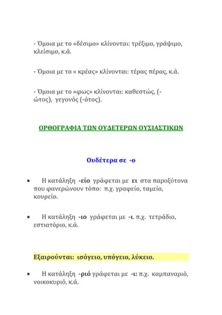 - Όμοια με το «δέσιμο» κλίνονται: τρέξιμο, γράψιμο,
κλείσιμο, κ.ά.
- Όμοια με το « κρέας» κλίνονται: τέρας πέρας, κ.ά.
- Όμοια με το «φως» κλίνονται: καθεστώς, (-
ώτος), γεγονός (-ότος).
ΟΡΘΟΓΡΑΦΙΑ ΤΩΝ ΟΥΔΕΤΕΡΩΝ ΟΥΣΙΑΣΤΙΚΩΝ
Ουδέτερα σε -ο
 Η κατάληξη -είο γράφεται με ει στα παροξύτονα
που φανερώνουν τόπο: π.χ. γραφείο, ταμείο,
κουρείο.
 Η κατάληξη -ιο γράφεται με -ι. π.χ. τετράδιο,
εστιατόριο, κ.ά.
Εξαιρούνται: ισόγειο, υπόγειο, λύκειο.
 Η κατάληξη -ριό γράφεται με -ι: π.χ. καμπαναριό,
νοικοκυριό, κ.ά.
 
