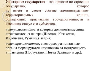 Унитарное государство – это простое по строению
государство, которое
не имеет в своем составе административно-
территориальных единиц,
обладающих признаками государственности и
имеющих статус его субъектов.
централизованные, в которых должностные лица
назначаются из центра (Швеция, Казахстан,
Индонезия, Румы
́ ния и др.);
децентрализованные, в которых региональные
органы формируются независимо от центрального
управления (Португалия, Новая Зеландия и др.).
 
