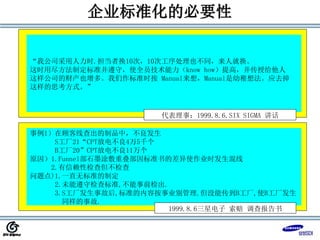 企业标准化的必要性
事例1）在顾客线查出的制品中，不良发生
S工厂21“CPT放电不良4万5千个
B工厂20”CPT放电不良11万个
原因）1.Funnel部石墨涂敷重叠部因标准书的差异使作业时发生混线
2.有信赖性检查但不检查
问题点)1.一直无标准的制定
2.未能遵守检查标准,不能事前检出.
3.S工厂发生事故后,标准的内容按事业别管理.但没能传到B工厂,使B工厂发生
同样的事故.
1999.8.6三星电子 索赔 调查报告书
“我公司采用人力时.担当者换10次，10次工序处理也不同，来人就换。
这时用尽方法制定标准并遵守，使全员技术能力（know how）提高，并传授给他人
这样公司的财产也增多。我们作标准时按 Manual来想，Manual是幼稚想法。应去掉
这样的思考方式。”
代表理事：1999.8.6.SIX SIGMA 讲话
 
