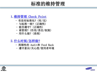 标准的维持管理
1.维持管理 Check Point
- 有没有标准化? (有/无)
- 与标准一致? (正确性)
- 能否遵守? (正确性)
- 谁管理? (作用/责任/权限)
- 用什么做? (系统)
2.什么时候/怎样做?
- 周期性的 Audit和 Feed Back
- 遵守意识/关心度/使用者环境
 