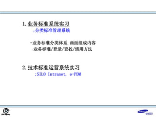 1.业务标准系统实习
;分类标准管理系统
-业务标准分类体系,画面组成内容
-业务标准/登录/查找/活用方法
2.技术标准运营系统实习
;SILO Intranet, e-PDM
 