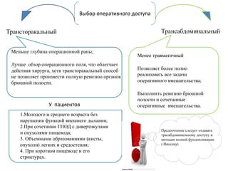 Выбор оперативного доступа
Меньше глубина операционной раны;
Лучше обзор операционного поля, что облегчает
действия хирурга, хотя трансторакальный способ
не позволяет произвести полную ревизию органов
брюшной полости.
Трансторакальный Трансабдоминальный
У пациентов
1.Молодого и среднего возраста без
нарушения функций внешнего дыхания;
2.При сочетании ГПОД с дивертикулами
и опухолями пищевода;
3. Объемными образованиями (кисты,
опухоли) легких и средостения;
4. При коротком пищеводе и его
стриктурах.
Менее травматичный
Позволяет более полно
реализовать все задачи
оперативного вмешательства;
Выполнить ревизию брюшной
полости и сочетанные
оперативные вмешательства.
Предпочтение следует отдавать
трасабдоминальному доступу и
методам полной фундопликации
( Ниссену)
 