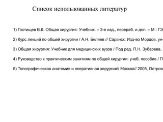 Список использованных литератур
1) Гостищев В.К. Общая хирургия: Учебник. – 3-е изд., перераб. и доп. – М.: ГЭО
2) Курс лекций по общей хирургии / А.Н. Беляев // Саранск: Изд-во Мордов. ун-
3) Общая хирургия: Учебник для медицинских вузов / Под ред. П.Н. Зубарева, М
4) Руководство к практическим занятиям по общей хирургии: учеб. пособие / По
5) Топографическая анатомия и оперативная хирургия// Москва// 2005, Острове
 