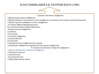 КЛАССИФИКАЦИЯ Б.В. ПЕТРОВСКОГО (1980)
I. Грыжи собственно диафрагмы
1.Врожденные грыжи диафрагмы:
Грыжи реберно-позвоночного отдела диафрагмы: а) ложные, б) истинные (грыжи Бохдалека);
Грыжи грудинно-реберного отдела диафрагмы:
а) ложные (френоперикардиальные),
б) истинные (грыжи Лоррея-Морганьи);
Грыжи купола диафрагмы:
а) ложные,
б) истинные;
Аплазия диафрагмы:
а) односторонняя,
б) тотальная.
2.Травматические диафрагмальные грыжи.
3.Релаксация диафрагмы (невропатические грыжи диафрагмы).
II. Грыжи естественных отверстий диафрагмы
1.Грыжи пищеводного отверстия диафрагмы.
2.Короткий пищевод:
а) врожденный,
б) приобретенный.
3.Параэзофагальные грыжи.
 