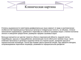 Этиоакторы
Клиническая картина
Степень выраженности симптомов диафрагмальных грыж зависит от вида и анатомических
особенностей перемещенных брюшных органов в плевральную полость, их объема, степени
наполнения содержимым, сдавления и перегиба их в области грыжевых ворот, степени коллапса
легкого и смещения средостения, размеров и формы грыжевых ворот.
Больные жалуются на чувство тяжести и боли в подложечной области, грудной клетке,
подреберьях, одышку и сердцебиение, возникающие после обильного приема пищи; часто
отмечают бульканье и урчание в грудной клетке на стороне грыжи, усиление одышки в
горизонтальном положении. После еды бывает рвота принятой пищей. При завороте желудка,
сопровождаемом перегибом пищевода, развивается парадоксальная дисфагия
 