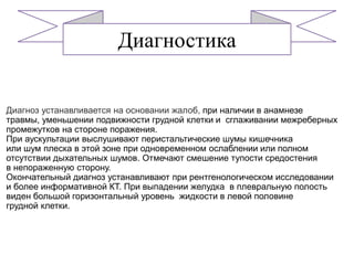 Диагноз устанавливается на основании жалоб, при наличии в анамнезе
травмы, уменьшении подвижности грудной клетки и сглаживании межреберных
промежутков на стороне поражения.
При аускультации выслушивают перистальтические шумы кишечника
или шум плеска в этой зоне при одновременном ослаблении или полном
отсутствии дыхательных шумов. Отмечают смешение тупости средостения
в непораженную сторону.
Окончательный диагноз устанавливают при рентгенологическом исследовании
и более информативной КТ. При выпадении желудка в плевральную полость
виден большой горизонтальный уровень жидкости в левой половине
грудной клетки.
Диагностика
 