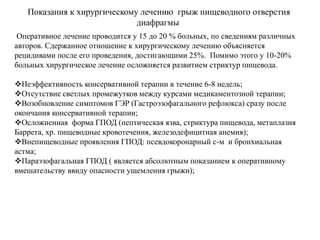 Показания к хирургическому лечению грыж пищеводного отверстия
диафрагмы
Оперативное лечение проводится у 15 до 20 % больных, по сведениям различных
авторов. Сдержанное отношение к хирургическому лечению объясняется
рецидивами после его проведения, достигающими 25%. Помимо этого у 10-20%
больных хирургическое лечение осложняется развитием стриктур пищевода.
Неэффективность консервативной терапии в течение 6-8 недель;
Отсутствие светлых промежутков между курсами медикаментозной терапии;
Возобновление симптомов ГЭР (Гастроэзофагального рефлюкса) сразу после
окончания консервативной терапии;
Осложненная форма ГПОД (пептическая язва, стриктура пищевода, метаплазия
Баррета, хр. пищеводные кровотечения, железодефицитная анемия);
Внепищеводные проявления ГПОД: псевдокоронарный с-м и бронхиальная
астма;
Параэзофагальная ГПОД ( является абсолютным показанием к оперативному
вмешательству ввиду опасности ущемления грыжи);
 