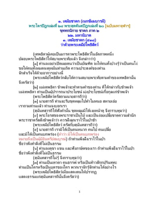 1
๑. เตมิยชาดก (เนกขัมมบารมี)
พระไตรปิฎกเล่มที่ ๒๘ พระสุตตันตปิฎกเล่มที่ ๒๐ [ฉบับมหาจุฬาฯ]
ขุททกนิกาย ชาดก ภาค ๒
๒๒. มหานิบาต
๑. เตมิยชาดก (๕๓๘)
ว่าด้วยพระเตมีย์โพธิสัตว์
(เทพธิดาผู้เคยเป็ นมารดาพระโพธิสัตว์ในอัตภาพหนึ่ง
ปลอบพระโพธิสัตว์ให้สบายพระทัยแล้ว จึงกล่าวว่า)
[๑] ท่านจงอย่าเปิดเผยตนว่าเป็นบัณฑิต จงให้คนทั้งปวงรู้ว่าเป็ นคนโง่
ขอให้คนทั้งหมดจงดูหมิ่นท่านเถิด ความประสงค์ของท่าน
จักสาเร็จได้ด้วยอาการอย่างนี้
(พระเตมีย์โพธิสัตว์กลับได้ความสบายพระทัยตามคาของเทพธิดานั้น
จึงตรัสว่า)
[๒] แม่เทพธิดา ข้าพเจ้าจะทาตามคาของท่าน ที่ได้กล่าวกับข้าพเจ้า
แม่เทพธิดา ท่านเป็นผู้ปรารถนาประโยชน์ มุ่งประโยชน์เกื้อกูลแก่ข้าพเจ้า
(พระโพธิสัตว์ตรัสถามนายสารถีว่า)
[๓] นายสารถี ท่านจะรีบขุดหลุมไปทาไมหนอ สหายเอ๋ย
เราถามท่านแล้ว ท่านจงบอกเรา
(สุนันทสารถีได้ฟังคานั้น ขุดหลุมมิได้เงยหน้าดู จึงกราบทูลว่า)
[๔] พระโอรสของพระราชาเป็นใบ้ และเป็นง่อยเปลี้ยขาดความสานึก
พระราชาตรัสสั่งข้าพเจ้าว่า ควรฝังลูกเราไว้ในป่าช้า
(พระเตมีย์โพธิสัตว์ ตรัสกับสุนันทสารถีว่า)
[๕] นายสารถี เรามิได้เป็นคนหนวก คนใบ้ คนเปลี้ย
และมิได้เป็นคนบกพร่อง (คาว่า มิได้เป็ นคนบกพร่อง
หมายถึงเป็นผู้มีอินทรีย์สมบูรณ์) ถ้าท่านพึงฝังเราไว้ในป่า
ชื่อว่าพึงทาสิ่งที่ไม่เป็ นธรรม
[๖] ท่านจงดูขา แขน และฟังภาษิตของเรา ถ้าท่านพึงฝังเราไว้ในป่า
ชื่อว่าพึงทาสิ่งที่ไม่เป็ นธรรม
(สุนันทสารถีไม่รู้ จึงกราบทูลว่า)
[๗] ท่านเป็นเทวดา คนธรรพ์ หรือเป็นท้าวสักกปุรินททะ
ท่านเป็นใครหรือเป็นบุตรของใคร พวกเราจักรู้จักท่านได้อย่างไร
(พระเตมีย์โพธิสัตว์เมื่อแสดงตนให้ปรากฏ
แสดงธรรมแก่สุนันทสารถีนั้นจึงตรัสว่า)
 